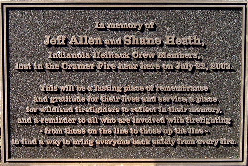 In memory of Jeff Allen and Shane Heath, Indianola Helitack Crew Members, lost in the Cramer Fire near here on July 22, 2003.  This will be a  lasting place of remembrance and gratitude for their lives and service, a place for wildland firefighters to reflect in their memory, and a reminder to all who are involved with firefighting - from those on the line to those up the line - to find a way to bring everyone back safely from every fire.
